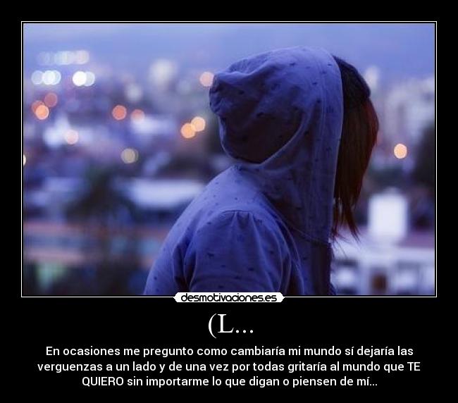 (L... - En ocasiones me pregunto como cambiaría mi mundo sí dejaría las
verguenzas a un lado y de una vez por todas gritaría al mundo que TE
QUIERO sin importarme lo que digan o piensen de mí...