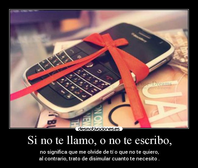 Si no te llamo, o no te escribo, - no significa que me olvide de tí o que no te quiero,
al contrario, trato de disimular cuanto te necesito♥.