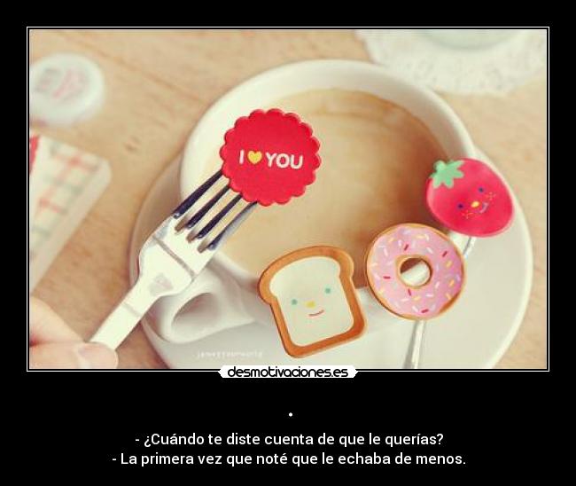 . - - ¿Cuándo te diste cuenta de que le querías?
- La primera vez que noté que le echaba de menos.