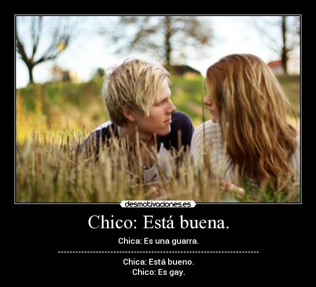 Chico: Está buena. - Chica: Es una guarra.
---------------------------------------------------------------------
Chica: Está bueno.
Chico: Es gay.