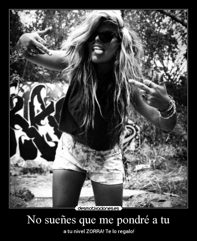 No sueñes que me pondré a tu - a tu nivel ZORRA! Te lo regalo!