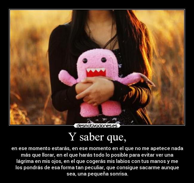 Y saber que, - en ese momento estarás, en ese momento en el que no me apetece nada
más que llorar, en el que harás todo lo posible para evitar ver una
lágrima en mis ojos, en el que cogerás mis labios con tus manos y me
los pondrás de esa forma tan peculiar, que consigue sacarme aunque
sea, una pequeña sonrisa.