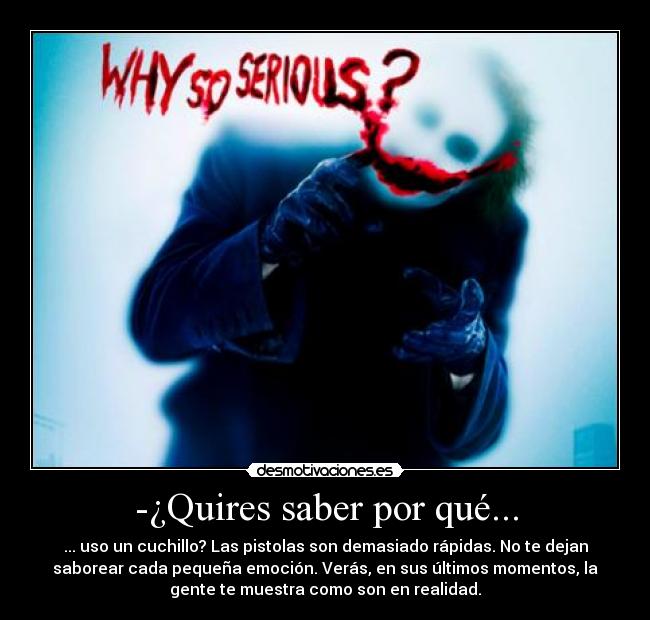-¿Quires saber por qué... - ... uso un cuchillo? Las pistolas son demasiado rápidas. No te dejan
saborear cada pequeña emoción. Verás, en sus últimos momentos, la
gente te muestra como son en realidad.