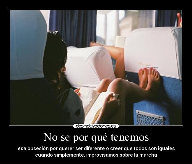 No se por qué tenemos - esa obsesión por querer ser diferente o creer que todos son iguales
cuando simplemente, improvisamos sobre la marcha