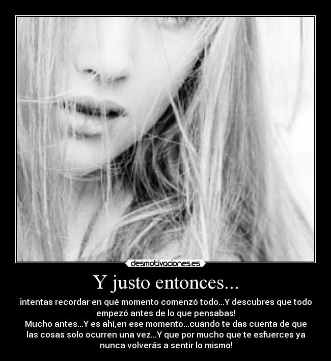 Y justo entonces... - intentas recordar en qué momento comenzó todo...Y descubres que todo
empezó antes de lo que pensabas!
Mucho antes...Y es ahí,en ese momento...cuando te das cuenta de que
las cosas solo ocurren una vez...Y que por mucho que te esfuerces ya
nunca volverás a sentir lo mismo!