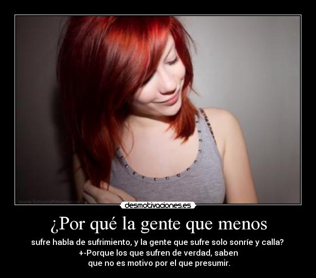 ¿Por qué la gente que menos - sufre habla de sufrimiento, y la gente que sufre solo sonríe y calla? 
+-Porque los que sufren de verdad, saben
 que no es motivo por el que presumir.