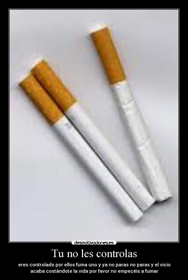 Tu no les controlas - eres controlado por ellos fuma uno y ya no paras no paras y el vicio
acaba costándote la vida por favor no empecéis a fumar