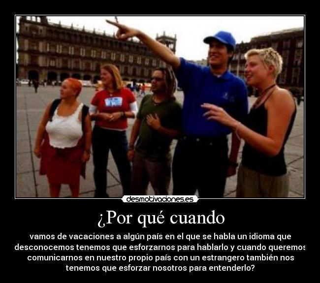¿Por qué cuando - vamos de vacaciones a algún país en el que se habla un idioma que
desconocemos tenemos que esforzarnos para hablarlo y cuando queremos
comunicarnos en nuestro propio país con un estrangero también nos
tenemos que esforzar nosotros para entenderlo?