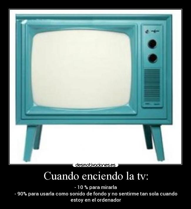 Cuando enciendo la tv: - - 10 % para mirarla
- 90% para usarla como sonido de fondo y no sentirme tan sola cuando
estoy en el ordenador