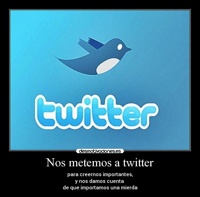 Nos metemos a twitter - para creernos importantes,
y nos damos cuenta
de que importamos una mierda