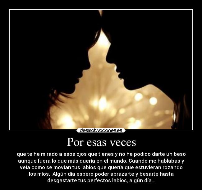 Por esas veces - que te he mirado a esos ojos que tienes y no he podido darte un beso
aunque fuera lo que más quería en el mundo. Cuando me hablabas y
veía como se movían tus labios que quería que estuvieran rozando
los míos.  Algún día espero poder abrazarte y besarte hasta
desgastarte tus perfectos labios, algún día...