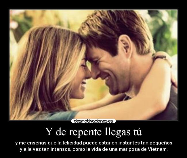 Y de repente llegas tú - y me enseñas que la felicidad puede estar en instantes tan pequeños
y a la vez tan intensos, como la vida de una mariposa de Vietnam.