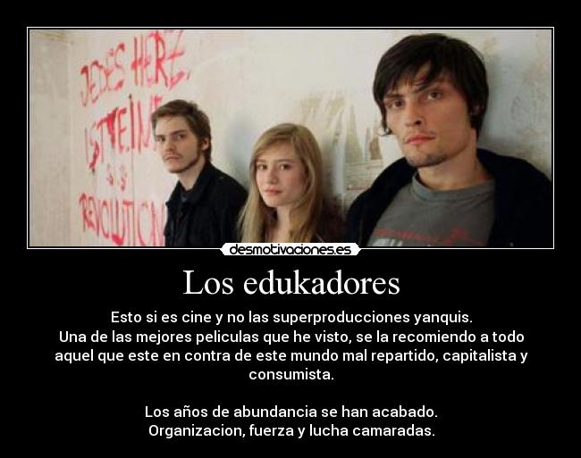 Los edukadores - Esto si es cine y no las superproducciones yanquis.
Una de las mejores peliculas que he visto, se la recomiendo a todo
aquel que este en contra de este mundo mal repartido, capitalista y
consumista.
Los años de abundancia se han acabado.
Organizacion, fuerza y lucha camaradas.
