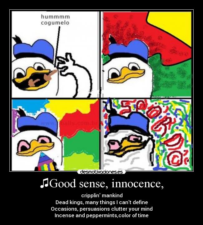 ♫Good sense, innocence, - cripplin mankind
Dead kings, many things I cant define
Occasions, persuasions clutter your mind
Incense and peppermints,color of time♫