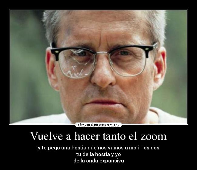Vuelve a hacer tanto el zoom - y te pego una hostia que nos vamos a morir los dos
tu de la hostia y yo
de la onda expansiva