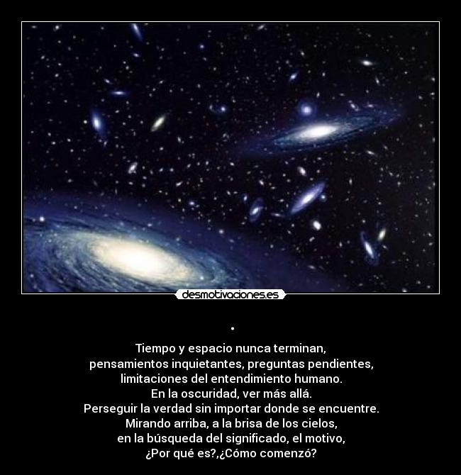 . - Tiempo y espacio nunca terminan,
pensamientos inquietantes, preguntas pendientes,
limitaciones del entendimiento humano.
En la oscuridad, ver más allá.
Perseguir la verdad sin importar donde se encuentre.
Mirando arriba, a la brisa de los cielos,
en la búsqueda del significado, el motivo,
¿Por qué es?,¿Cómo comenzó?