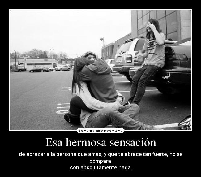 Esa hermosa sensación - de abrazar a la persona que amas, y que te abrace tan fuerte, no se compara
con absolutamente nada.