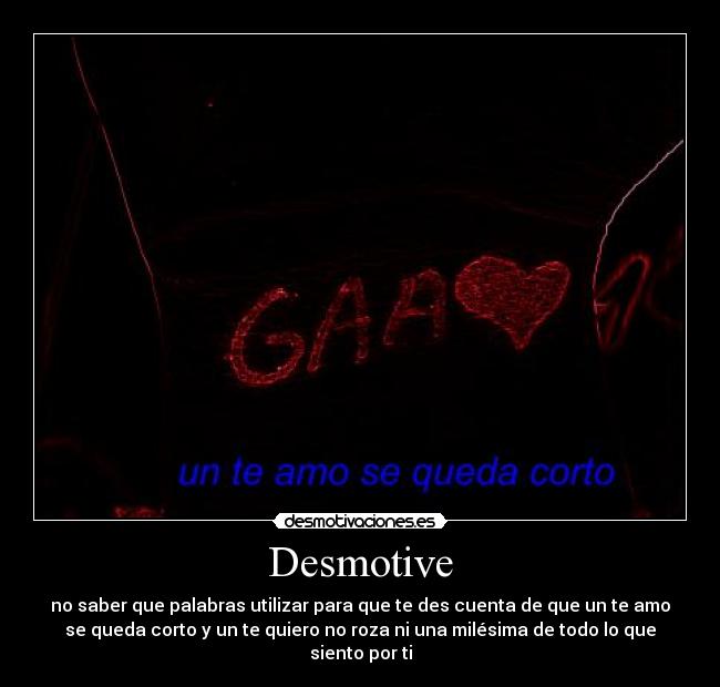 Desmotive - no saber que palabras utilizar para que te des cuenta de que un te amo
se queda corto y un te quiero no roza ni una milésima de todo lo que
siento por ti