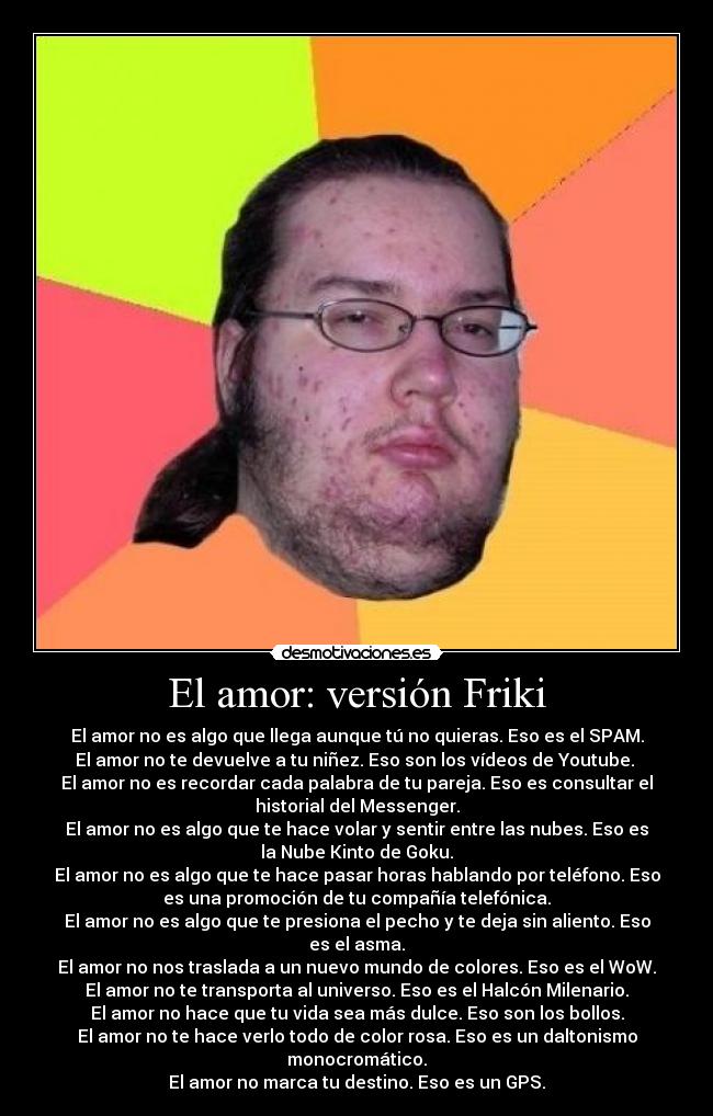 El amor: versión Friki - El amor no es algo que llega aunque tú no quieras. Eso es el SPAM.
El amor no te devuelve a tu niñez. Eso son los vídeos de Youtube. 
El amor no es recordar cada palabra de tu pareja. Eso es consultar el
historial del Messenger.
El amor no es algo que te hace volar y sentir entre las nubes. Eso es
la Nube Kinto de Goku.
El amor no es algo que te hace pasar horas hablando por teléfono. Eso
es una promoción de tu compañía telefónica.
El amor no es algo que te presiona el pecho y te deja sin aliento. Eso
es el asma.
El amor no nos traslada a un nuevo mundo de colores. Eso es el WoW.
El amor no te transporta al universo. Eso es el Halcón Milenario.
El amor no hace que tu vida sea más dulce. Eso son los bollos.
El amor no te hace verlo todo de color rosa. Eso es un daltonismo
monocromático.
El amor no marca tu destino. Eso es un GPS.
