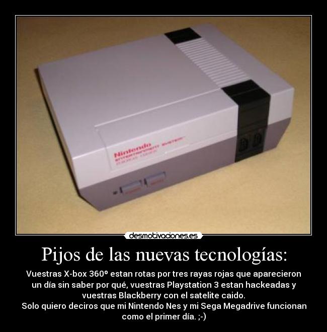 Pijos de las nuevas tecnologías: - Vuestras X-box 360º estan rotas por tres rayas rojas que aparecieron
un día sin saber por qué, vuestras Playstation 3 estan hackeadas y
vuestras Blackberry con el satelite caido.
Solo quiero deciros que mi Nintendo Nes y mi Sega Megadrive funcionan
como el primer día. ;-)