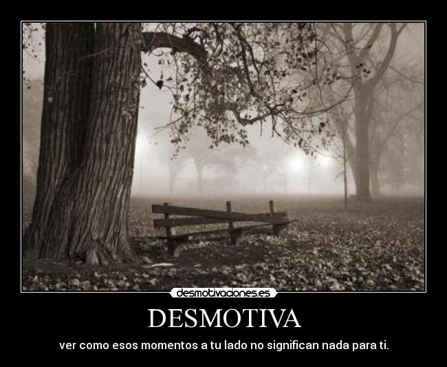 DESMOTIVA - ver como esos momentos a tu lado no significan nada para ti.