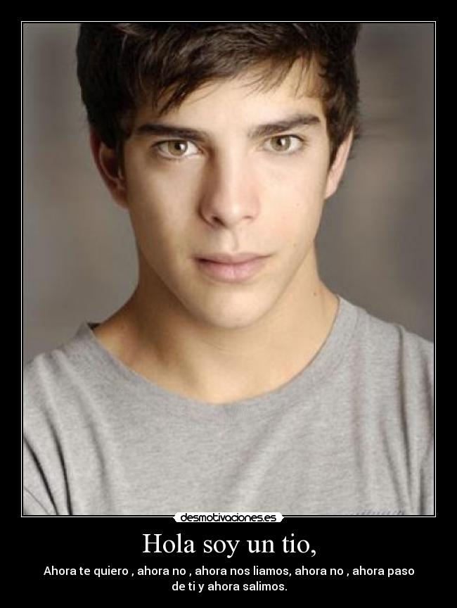 Hola soy un tio, - Ahora te quiero , ahora no , ahora nos liamos, ahora no , ahora paso
de ti y ahora salimos.