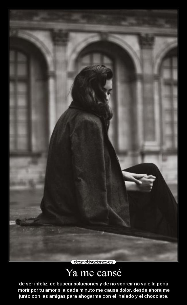 Ya me cansé - de ser infeliz, de buscar soluciones y de no sonreir no vale la pena
morir por tu amor si a cada minuto me causa dolor, desde ahora me
junto con las amigas para ahogarme con el helado y el chocolate.