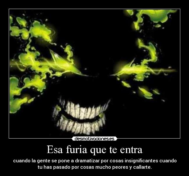Esa furia que te entra - cuando la gente se pone a dramatizar por cosas insignificantes cuando
tu has pasado por cosas mucho peores y callarte.