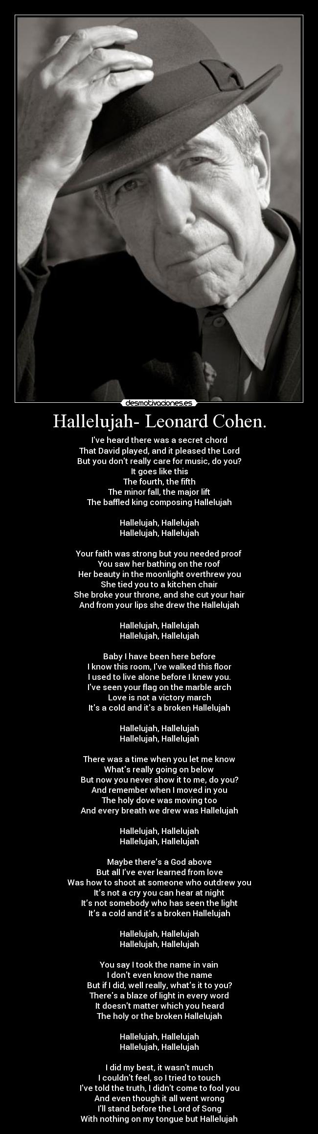 Hallelujah- Leonard Cohen. - Ive heard there was a secret chord
That David played, and it pleased the Lord
But you dont really care for music, do you?
It goes like this
The fourth, the fifth
The minor fall, the major lift
The baffled king composing Hallelujah
Hallelujah, Hallelujah
Hallelujah, Hallelujah
Your faith was strong but you needed proof
You saw her bathing on the roof
Her beauty in the moonlight overthrew you
She tied you to a kitchen chair
She broke your throne, and she cut your hair
And from your lips she drew the Hallelujah
Hallelujah, Hallelujah
Hallelujah, Hallelujah
Baby I have been here before
I know this room, Ive walked this floor
I used to live alone before I knew you.
Ive seen your flag on the marble arch
Love is not a victory march
Its a cold and its a broken Hallelujah
Hallelujah, Hallelujah
Hallelujah, Hallelujah
There was a time when you let me know
Whats really going on below
But now you never show it to me, do you?
And remember when I moved in you
The holy dove was moving too
And every breath we drew was Hallelujah
Hallelujah, Hallelujah
Hallelujah, Hallelujah
Maybe there’s a God above
But all I’ve ever learned from love
Was how to shoot at someone who outdrew you
It’s not a cry you can hear at night
It’s not somebody who has seen the light
It’s a cold and it’s a broken Hallelujah
Hallelujah, Hallelujah
Hallelujah, Hallelujah
You say I took the name in vain
I dont even know the name
But if I did, well really, whats it to you?
Theres a blaze of light in every word
It doesnt matter which you heard
The holy or the broken Hallelujah
Hallelujah, Hallelujah
Hallelujah, Hallelujah
I did my best, it wasnt much
I couldnt feel, so I tried to touch
Ive told the truth, I didnt come to fool you
And even though it all went wrong
Ill stand before the Lord of Song
With nothing on my tongue but Hallelujah