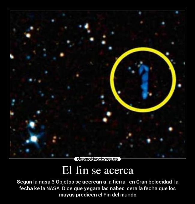 El fin se acerca - Segun la nasa 3 Objetos se acercan a la tierra en Gran belocidad la
fecha ke la NASA Dice que yegara las nabes sera la fecha que los
mayas predicen el Fin del mundo