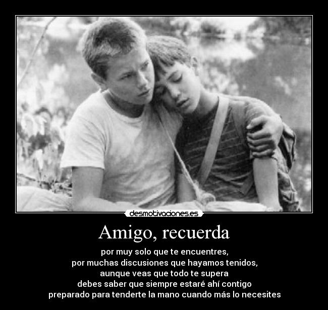 Amigo, recuerda - por muy solo que te encuentres,
por muchas discusiones que hayamos tenidos,
aunque veas que todo te supera
debes saber que siempre estaré ahí contigo
preparado para tenderte la mano cuando más lo necesites