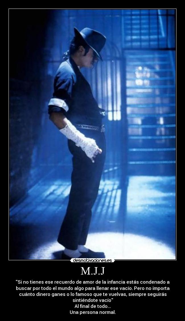 M.J.J - Si no tienes ese recuerdo de amor de la infancia estás condenado a
buscar por todo el mundo algo para llenar ese vacío. Pero no importa
cuánto dinero ganes o lo famoso que te vuelvas, siempre seguirás
sintiéndote vacío
Al final de todo...
Una persona normal.