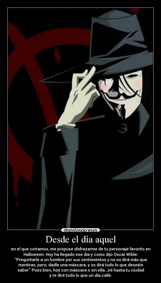 Desde el día aquel - en el que cortamos, me propuse disfrazarme de tu personaje favorito en
Halloween. Hoy ha llegado ese día y como dijo Oscar Wilde:
Preguntarle a un hombre por sus sentimientos y no os dirá más que
mentiras, pero, dadle una máscara, y os dirá todo lo que deseéis
saber Pues bien, hoy con máscara o sin ella...iré hasta tu ciudad
y te diré todo lo que un día callé.