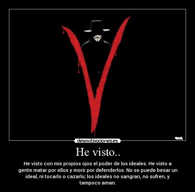 He visto.. - He visto con mis propios ojos el poder de los ideales. He visto a
gente matar por ellos y morir por defenderlos. No se puede besar un
ideal, ni tocarlo o cazarlo; los ideales no sangran, no sufren, y
tampoco aman.
