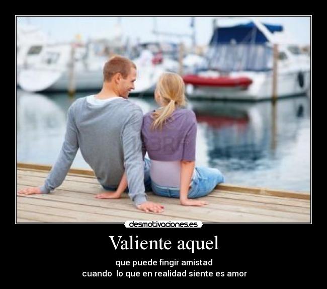Valiente aquel - que puede fingir amistad
cuando lo que en realidad siente es amor