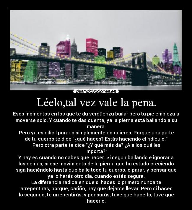 Léelo,tal vez vale la pena. - Esos momentos en los que te da vergüenza bailar pero tu pie empieza a
moverse solo. Y cuando te das cuenta, ya la pierna está bailando a su
manera.
Pero ya es difícil parar o simplemente no quieres. Porque una parte
de tu cuerpo te dice “¿qué haces? Estás haciendo el ridículo.”
Pero otra parte te dice “¿Y qué más da? ¿A ellos qué les
importa?”
Y hay es cuando no sabes qué hacer. Si seguir bailando e ignorar a
los demás, si ese movimiento de la pierna que ha estado creciendo
siga haciéndolo hasta que baile todo tu cuerpo, o parar, y pensar que
ya lo harás otro día, cuando estés segura.
La diferencia radica en que si haces lo primero nunca te
arrepentirás, porque, cariño, hay que dejarse llevar. Pero si haces
lo segundo, te arrepentirás, y pensarás, tuve que hacerlo, tuve que
hacerlo.