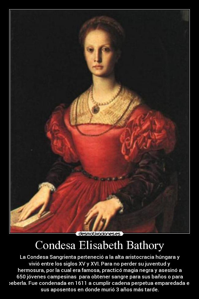Condesa Elisabeth Bathory - La Condesa Sangrienta perteneció a la alta aristocracia húngara y
vivió entre los siglos XV y XVI. Para no perder su juventud y
hermosura, por la cual era famosa, practicó magia negra y asesinó a
650 jóvenes campesinas para obtener sangre para sus baños o para
beberla. Fue condenada en 1611 a cumplir cadena perpetua emparedada en
sus aposentos en donde murió 3 años más tarde.