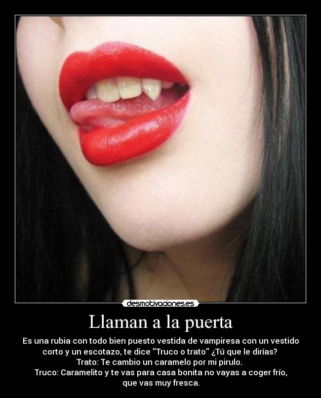 Llaman a la puerta - Es una rubia con todo bien puesto vestida de vampiresa con un vestido
corto y un escotazo, te dice Truco o trato ¿Tú que le dirías?
Trato: Te cambio un caramelo por mi pirulo.
Truco: Caramelito y te vas para casa bonita no vayas a coger frío,
que vas muy fresca.