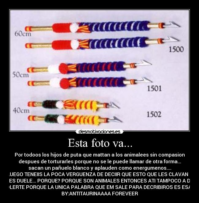 Esta foto va... - Por todoos los hijos de puta que mattan a los animalees sin compasion
despues de torturarles porque no se le puede llamar de otra forma...
sacan un pañuelo blanco y aplauden como energumenos....
Y LUEGO TENEIIS LA POCA VERGUENZA DE DECIIR QUE ESTO QUE LES CLAVAN NO
LES DUELE... PORQUE? PORQUE SON ANIMALES ENTONCES ATI TAMPOCO A DE
DOLERTE PORQUE LA UNICA PALABRA QUE EM SALE PARA DECRIBIROS ES ESA ; )
BY:ANTITAURINAAAA FOREVEER