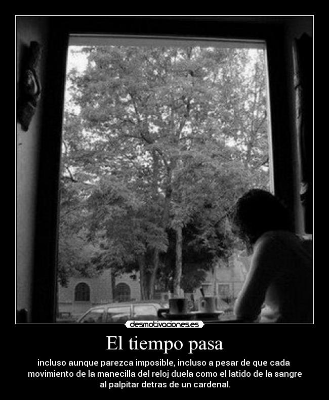 El tiempo pasa - incluso aunque parezca imposible, incluso a pesar de que cada
movimiento de la manecilla del reloj duela como el latido de la sangre
al palpitar detras de un cardenal.