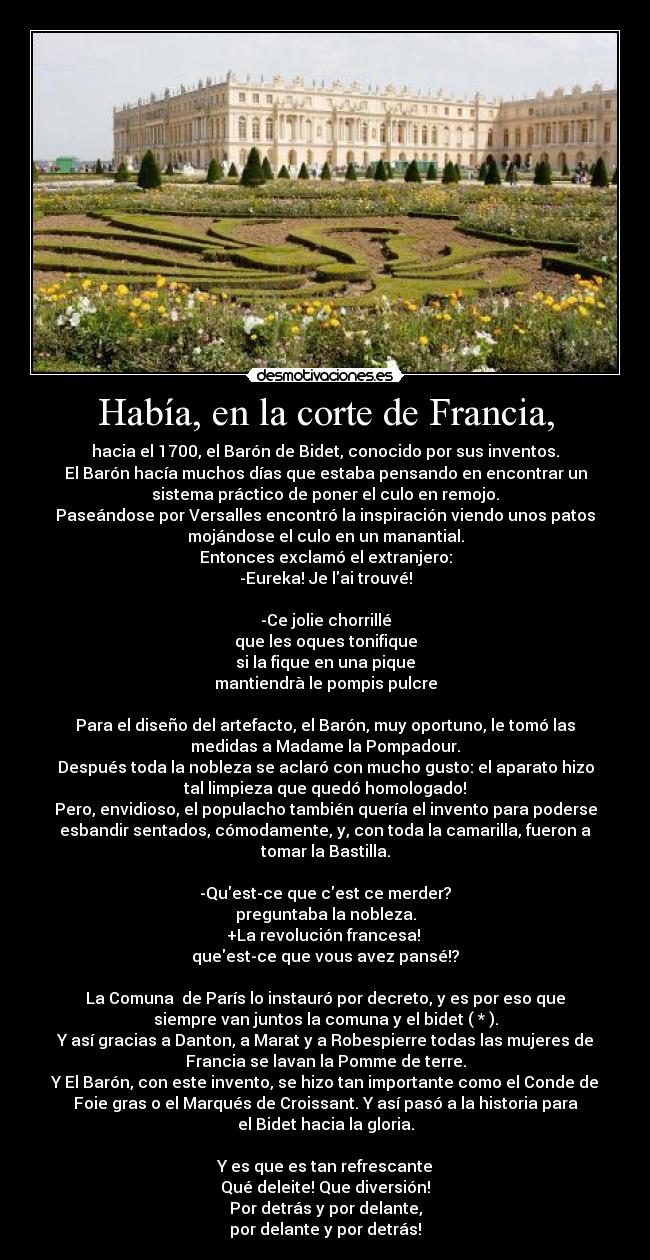 Había, en la corte de Francia, - hacia el 1700, el Barón de Bidet, conocido por sus inventos.
El Barón hacía muchos días que estaba pensando en encontrar un
sistema práctico de poner el culo en remojo.
Paseándose por Versalles encontró la inspiración viendo unos patos
mojándose el culo en un manantial.
Entonces exclamó el extranjero:
-Eureka! Je lai trouvé!
-Ce jolie chorrillé
que les oques tonifique
si la fique en una pique
mantiendrà le pompis pulcre
Para el diseño del artefacto, el Barón, muy oportuno, le tomó las
medidas a Madame la Pompadour.
Después toda la nobleza se aclaró con mucho gusto: el aparato hizo
tal limpieza que quedó homologado!
Pero, envidioso, el populacho también quería el invento para poderse
esbandir sentados, cómodamente, y, con toda la camarilla, fueron a
tomar la Bastilla.
-Quest-ce que cest ce merder?
preguntaba la nobleza.
+La revolución francesa!
queest-ce que vous avez pansé!?
La Comuna de París lo instauró por decreto, y es por eso que
siempre van juntos la comuna y el bidet ( * ).
Y así gracias a Danton, a Marat y a Robespierre todas las mujeres de
Francia se lavan la Pomme de terre.
Y El Barón, con este invento, se hizo tan importante como el Conde de
Foie gras o el Marqués de Croissant. Y así pasó a la historia para
el Bidet hacia la gloria.
Y es que es tan refrescante
Qué deleite! Que diversión!
Por detrás y por delante,
por delante y por detrás!