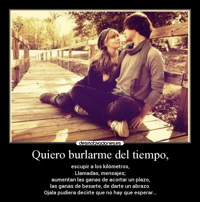 Quiero burlarme del tiempo, - escupir a los kilómetros,
Llamadas, mensajes;
aumentan las ganas de acortar un plazo,
las ganas de besarte, de darte un abrazo.
Ojala pudiera decirte que no hay que esperar...