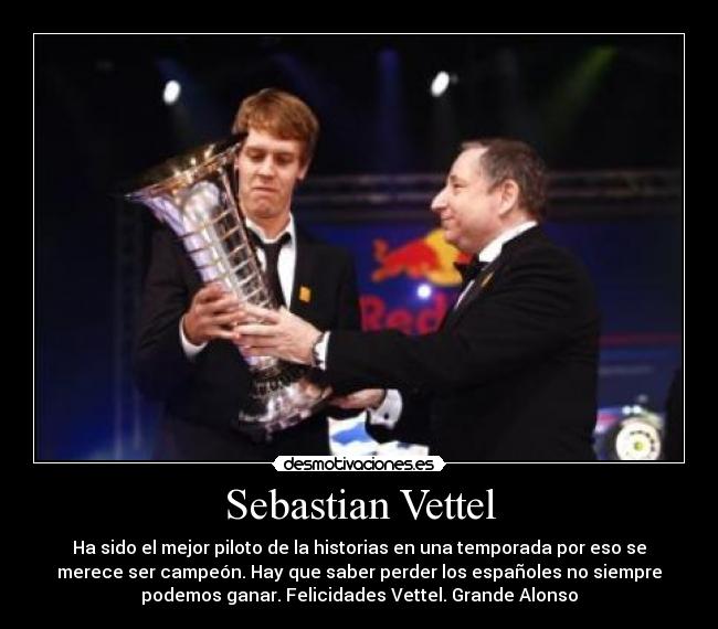 Sebastian Vettel - Ha sido el mejor piloto de la historias en una temporada por eso se
merece ser campeón. Hay que saber perder los españoles no siempre
podemos ganar. Felicidades Vettel. Grande Alonso