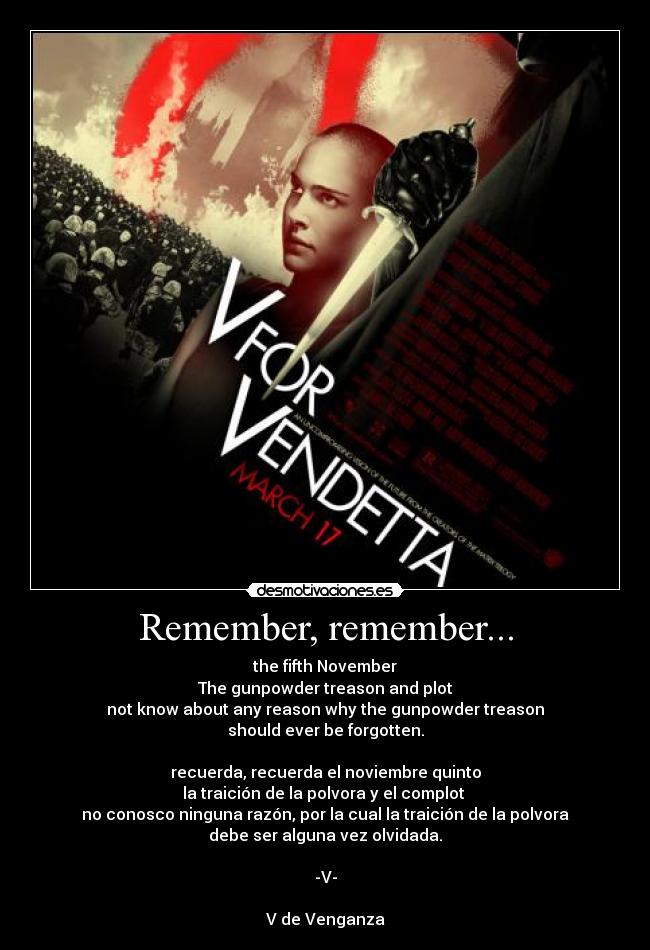 Remember, remember... - the fifth November
The gunpowder treason and plot
not know about any reason why the gunpowder treason
should ever be forgotten.
recuerda, recuerda el noviembre quinto
la traición de la polvora y el complot
no conosco ninguna razón, por la cual la traición de la polvora
debe ser alguna vez olvidada.
-V-
V de Venganza