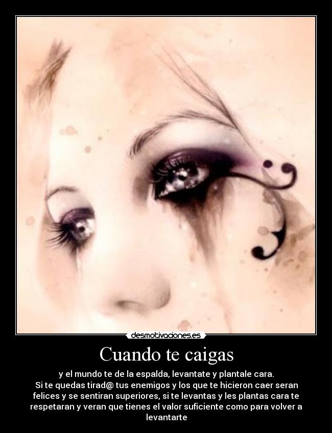 Cuando te caigas - y el mundo te de la espalda, levantate y plantale cara.
Si te quedas tirad@ tus enemigos y los que te hicieron caer seran
felices y se sentiran superiores, si te levantas y les plantas cara te
respetaran y veran que tienes el valor suficiente como para volver a
levantarte