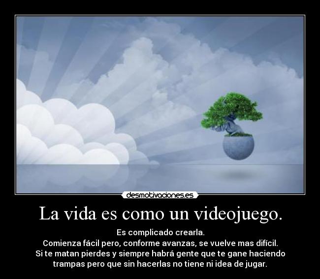 La vida es como un videojuego. - Es complicado crearla.
Comienza fácil pero, conforme avanzas, se vuelve mas difícil.
Si te matan pierdes y siempre habrá gente que te gane haciendo
trampas pero que sin hacerlas no tiene ni idea de jugar.