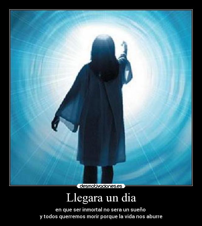 Llegara un dia - en que ser inmortal no sera un sueño 
y todos querremos morir porque la vida nos aburre