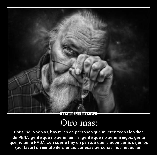 Otro mas: - Por si no lo sabias, hay miles de personas que mueren todos los días
de PENA, gente que no tiene familia, gente que no tiene amigos, gente
que no tiene NADA, con suerte hay un perro/a que lo acompaña, dejemos
(por favor) un minuto de silencio por esas personas, nos necesitan.