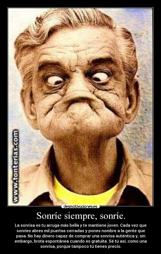 Sonríe siempre, sonríe. - La sonrisa es tu arruga más bella y te mantiene joven. Cada vez que
sonríes abres mil puertas cerradas y pones nombre a la gente que
pasa. No hay dinero capaz de comprar una sonrisa auténtica y, sin
embargo, brota espontánea cuando es gratuita. Sé tú así, como una
sonrisa, porque tampoco tú tienes precio.