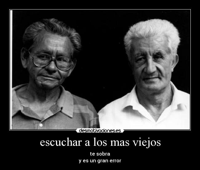 escuchar a los mas viejos - te sobra
y es un gran error